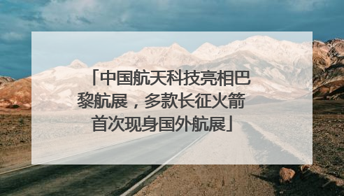 中国航天科技亮相巴黎航展，多款长征火箭首次现身国外航展