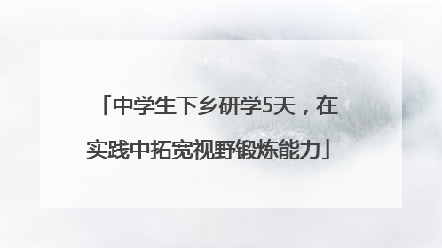 中学生下乡研学5天，在实践中拓宽视野锻炼能力