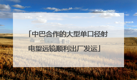 中巴合作的大型单口径射电望远镜顺利出厂发运