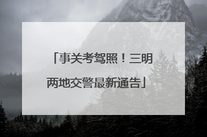 事关考驾照！三明两地交警最新通告