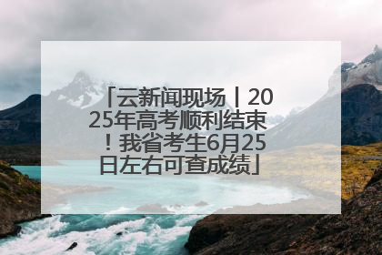 云新闻现场丨2025年高考顺利结束！我省考生6月25日左右可查成绩