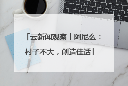 云新闻观察︱阿尼么：村子不大，创造佳话