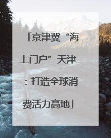 京津冀“海上门户”天津：打造全球消费活力高地