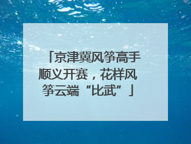 京津冀风筝高手顺义开赛，花样风筝云端“比武”