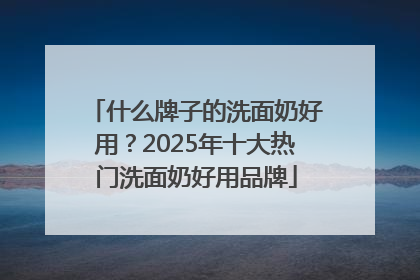 什么牌子的洗面奶好用？2025年十大热门洗面奶好用品牌