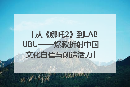 从《哪吒2》到LABUBU——爆款折射中国文化自信与创造活力