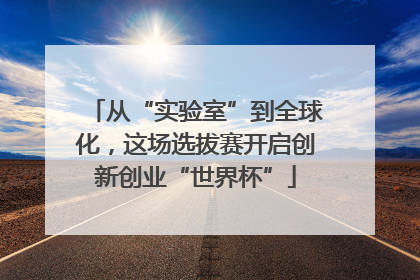 从“实验室”到全球化，这场选拔赛开启创新创业“世界杯”