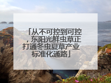 从不可控到可控，东阳光鲜虫草正打通冬虫夏草产业标准化通路