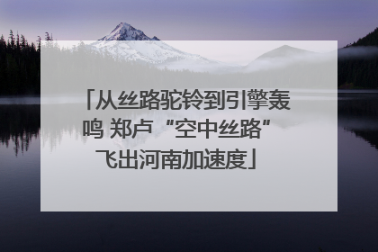 从丝路驼铃到引擎轰鸣 郑卢“空中丝路”飞出河南加速度
