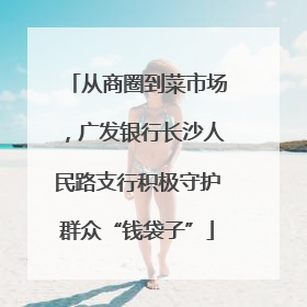 从商圈到菜市场，广发银行长沙人民路支行积极守护群众“钱袋子”