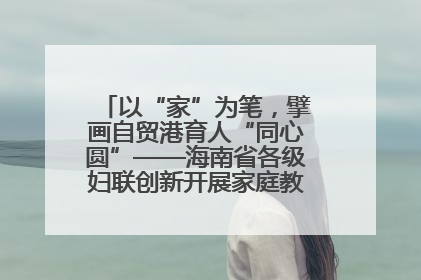 以“家”为笔，擘画自贸港育人“同心圆”——海南省各级妇联创新开展家庭教育宣传周活动