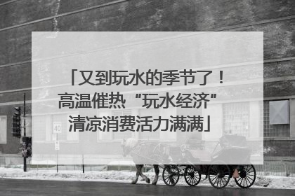 又到玩水的季节了！高温催热“玩水经济” 清凉消费活力满满