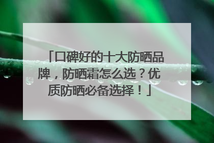 口碑好的十大防晒品牌，防晒霜怎么选？优质防晒必备选择！