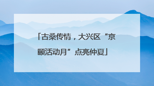 古桑传情，大兴区“京颐活动月”点亮仲夏