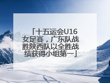 十五运会U16女足赛，广东队战胜陕西队以全胜战绩获得小组第一