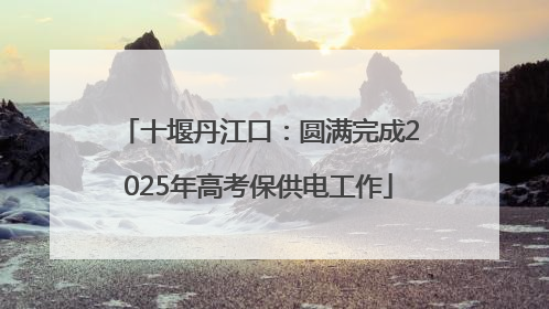 十堰丹江口：圆满完成2025年高考保供电工作