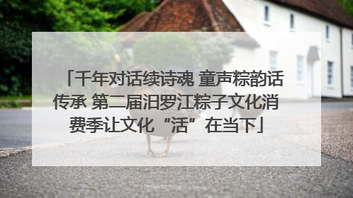 千年对话续诗魂 童声粽韵话传承 第二届汨罗江粽子文化消费季让文化“活”在当下