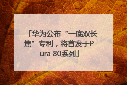 华为公布“一底双长焦”专利，将首发于Pura 80系列