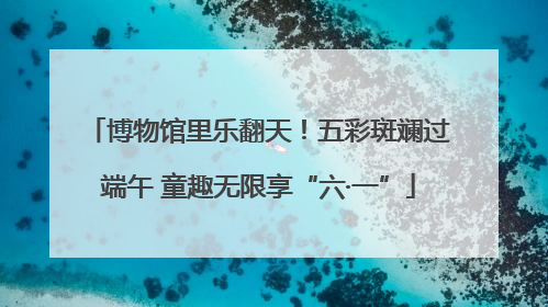 博物馆里乐翻天！五彩斑斓过端午 童趣无限享“六·一”