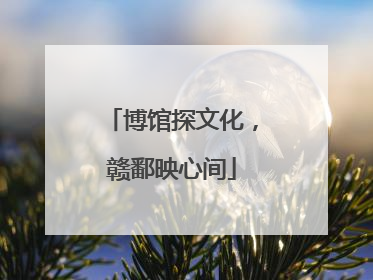 博馆探文化，赣鄱映心间