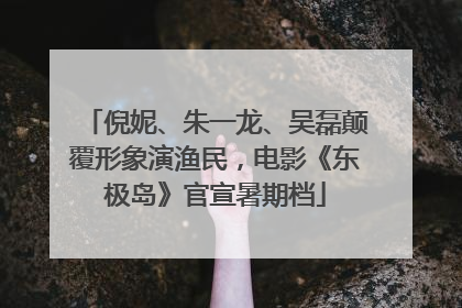 倪妮、朱一龙、吴磊颠覆形象演渔民，电影《东极岛》官宣暑期档