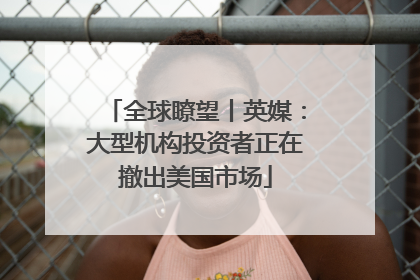 全球瞭望丨英媒：大型机构投资者正在撤出美国市场