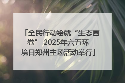 全民行动绘就“生态画卷” 2025年六五环境日郑州主场活动举行
