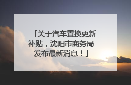 关于汽车置换更新补贴，沈阳市商务局发布最新消息！