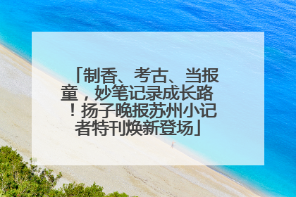 制香、考古、当报童，妙笔记录成长路！扬子晚报苏州小记者特刊焕新登场