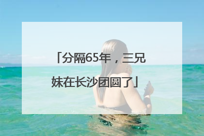 分隔65年，三兄妹在长沙团圆了