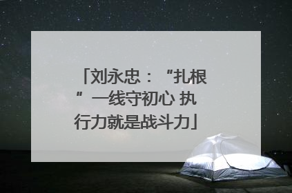 刘永忠：“扎根”一线守初心 执行力就是战斗力