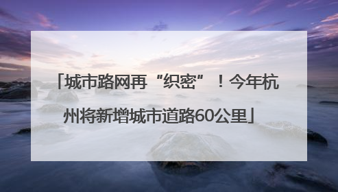 城市路网再“织密”！今年杭州将新增城市道路60公里