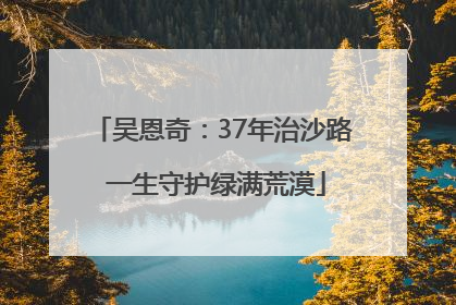 吴恩奇：37年治沙路 一生守护绿满荒漠