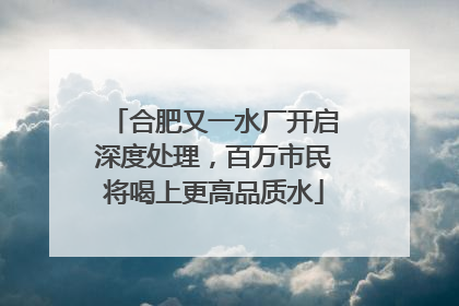 合肥又一水厂开启深度处理，百万市民将喝上更高品质水
