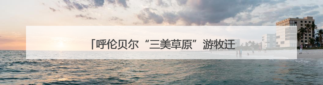 呼伦贝尔“三美草原”游牧迁徙季启动，推动文旅融合发展