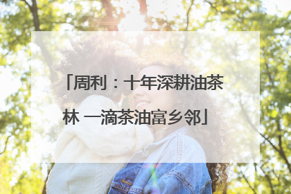 周利：十年深耕油茶林 一滴茶油富乡邻