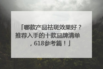 哪款产品祛斑效果好？推荐入手的十款品牌清单，618参考篇！