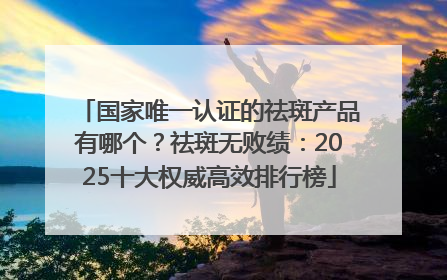 国家唯一认证的祛斑产品有哪个？祛斑无败绩：2025十大权威高效排行榜