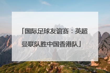 国际足球友谊赛：英超曼联队胜中国香港队