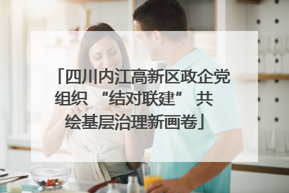 四川内江高新区政企党组织 “结对联建” 共绘基层治理新画卷