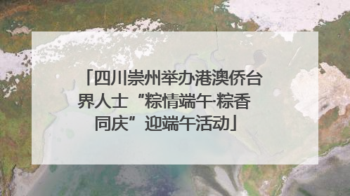四川崇州举办港澳侨台界人士“粽情端午·粽香同庆”迎端午活动