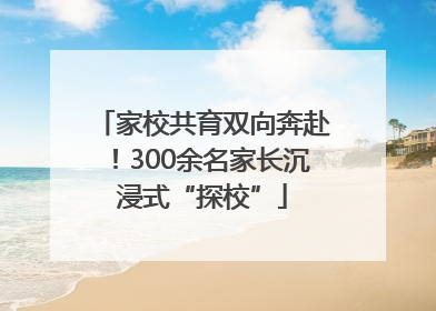 家校共育双向奔赴！300余名家长沉浸式“探校”