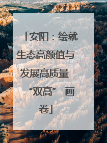 安阳：绘就生态高颜值与发展高质量 “双高” 画卷