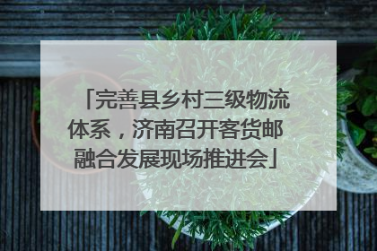 完善县乡村三级物流体系，济南召开客货邮融合发展现场推进会