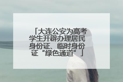 大连公安为高考学生开辟办理居民身份证、临时身份证“绿色通道”