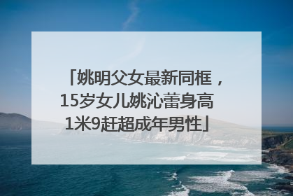 姚明父女最新同框，15岁女儿姚沁蕾身高1米9赶超成年男性