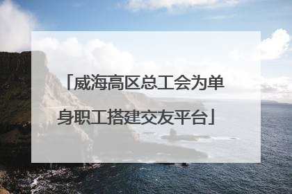 威海高区总工会为单身职工搭建交友平台