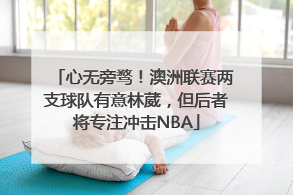 心无旁骛！澳洲联赛两支球队有意林葳，但后者将专注冲击NBA