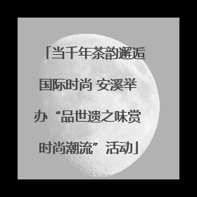 当千年茶韵邂逅国际时尚 安溪举办“品世遗之味赏时尚潮流”活动