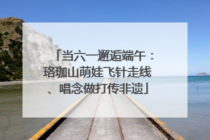 当六一邂逅端午：珞珈山萌娃飞针走线、唱念做打传非遗